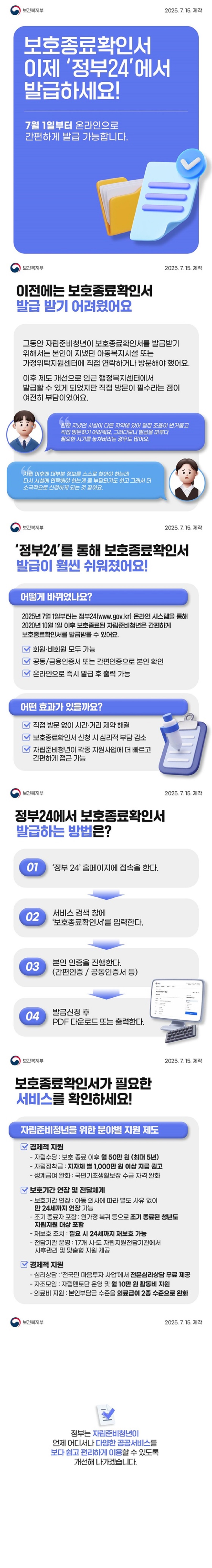 보호종료확인서 이제 정부 24에서 발급하세요! 7월 1일부터 온라인으로 간편하게 발급 가능합니다. 보건복지부 ■ 이전에는 보호종료확인서 발급받기 어려웠어요 그동안 자립준비청년이 보호종료확인서를 발급받기 위해서는 본인이 지냈던 아동복지시설 또는 가정위탁지원센터에 직접 연락하거나 방문해야 했어요. 이후 제도 개선으로 인근 행정복지센터에서 발급할 수 있게 되었지만 직접 방문이 필수라는 점이 여전히 부담이었어요. 원래 지냈던 시설이 다른 지역에 있어 일정 조율이 번거롭고 직접 방문하기 어려워요. 그러다보니 발급을 미루다 필요한 시기를 놓쳐버리는 경우도 많아요.자립 이후엔 대부분 정보를 스스로 찾아야 하는데 다시 시설에 연락해야 하는 게 좀 부담되기도 하고 그래서 더 소극적으로 신청하게 되는 것 같아요. ■ 정부24를 통해 보호종료확인서 발급이 훨씬 쉬워졌어요! · 어떻게 바뀌었나요? 2025년 7월 1일부터는 정부24(www.gov.kr)온라인 시스템을 통해 2020년 10월 1일 이후 보호종료된 자립준비청년은 간편하게 보호종료확인서를 발급받을 수 있어요. - 회원·비회원 모두 가능. - 공동/금융인증서 또는 간편인증으로 본인 확인. - 온라인으로 즉시 발급 후 출력 가능. · 어떤 효과가 있을까요? - 직접 방문 없이 시간·거리 제약 해결. - 보호종료확인서 신청 시 심리적 부담 감소. - 자립준비청년이 각종 지원사업에 더 빠르고 간편하게 접근 가능. ■ 정부24에서 보호종료확인서 발급하는 방법은? ① 정부 24 홈페이지에 접속을 한다. ② 서비스 검색 창에 보호종료확인서를 입력한다. ③ 본인 인증을 진행한다. (간편인증 / 공동인증서 등) ④ 발급신청 후 PDF 다운로드 또는 출력한다. ■ 보호종료확인서가 필요한 서비스를 확인하세요! <자립준비청년을 위한 분야별 지원 제도> · 경제적 지원 - 자립수당: 보호 종료 이후 월 50만 원(최대 5년). - 자립정착금: 지자체 별 1000만 원 이상 지급 권고. - 생계급여 완화: 국민기초생활보장 수급 자격 완화. · 보호기간 연장 및 전달체계 - 보호기간 연장: 아동 의사에 따라 별도 사유 없이 만 24세까지 연장 가능. - 조기 종료자 포함: 원가정 복귀 등으로 조기 종료된 청년도 자립지원 대상 포함. - 재보호 조치: 필요 시 24세까지 재보호 가능. - 전담기관 운영: 17개 시·도 자립지원전담기관에서 사후관리 및 맞춤형 지원 제공. · 경제적 지원 - 심리상담: 전국민 마음투자 사업에서 전문심리상담 무료 제공. - 자조모임: 자립멘토단 운영 및 월 10만 원 활동비 지원. - 의료비 지원: 본인부담금 수준을 의료급여 2종 수준으로 완화. 정부는 자립준비청년이 언제 어디서나 다양한 공공서비스를 보다 쉽고 편리하게 이용할 수 있도록 개선해 나가겠습니다.
